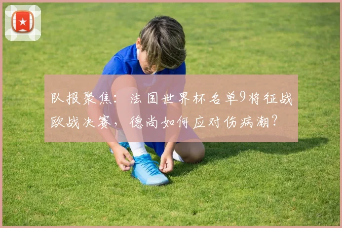 队报聚焦:法国世界杯名单9将征战欧战决赛,德尚如何应对伤病潮?