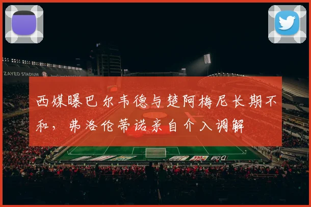 西媒曝巴尔韦德与楚阿梅尼长期不和，弗洛伦蒂诺亲自介入调解