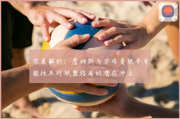 深度解析：詹姆斯与字母哥联手可能性及对联盟格局的潜在冲击