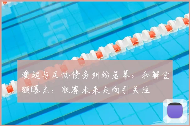澳超与足协债务纠纷落幕,和解金额曝光,联赛未来走向引关注