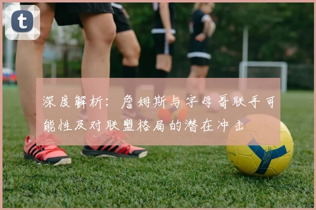 深度解析:詹姆斯与字母哥联手可能性及对联盟格局的潜在冲击