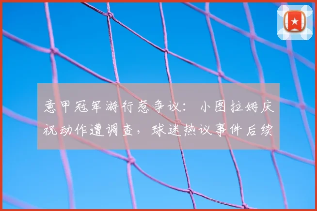意甲冠军游行惹争议：小图拉姆庆祝动作遭调查，球迷热议事件后续发展