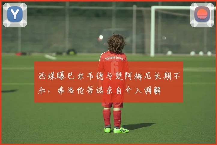 西媒曝巴尔韦德与楚阿梅尼长期不和，弗洛伦蒂诺亲自介入调解
