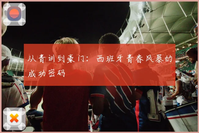 从青训到豪门：西班牙青春风暴的成功密码