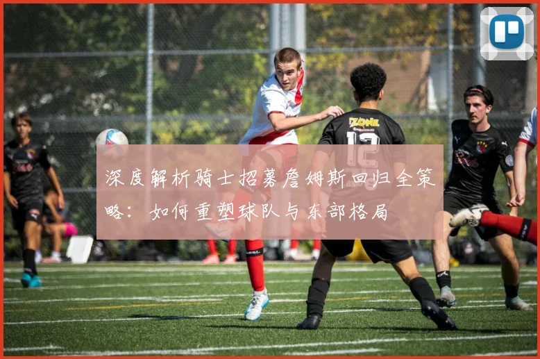 深度解析骑士招募詹姆斯回归全策略:如何重塑球队与东部格局