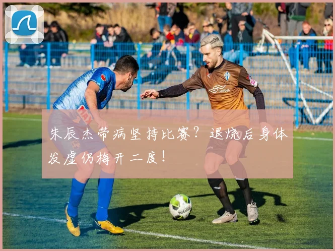 朱辰杰带病坚持比赛?退烧后身体发虚仍梅开二度!