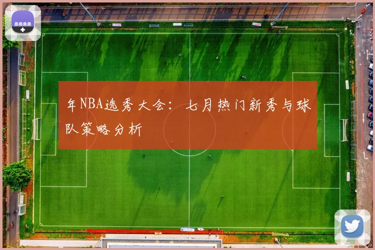 年NBA选秀大会:七月热门新秀与球队策略分析