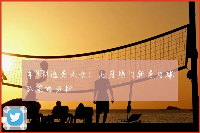 年NBA选秀大会：七月热门新秀与球队策略分析